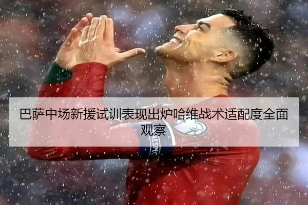 巴萨中场新援试训表现出炉哈维战术适配度全面观察